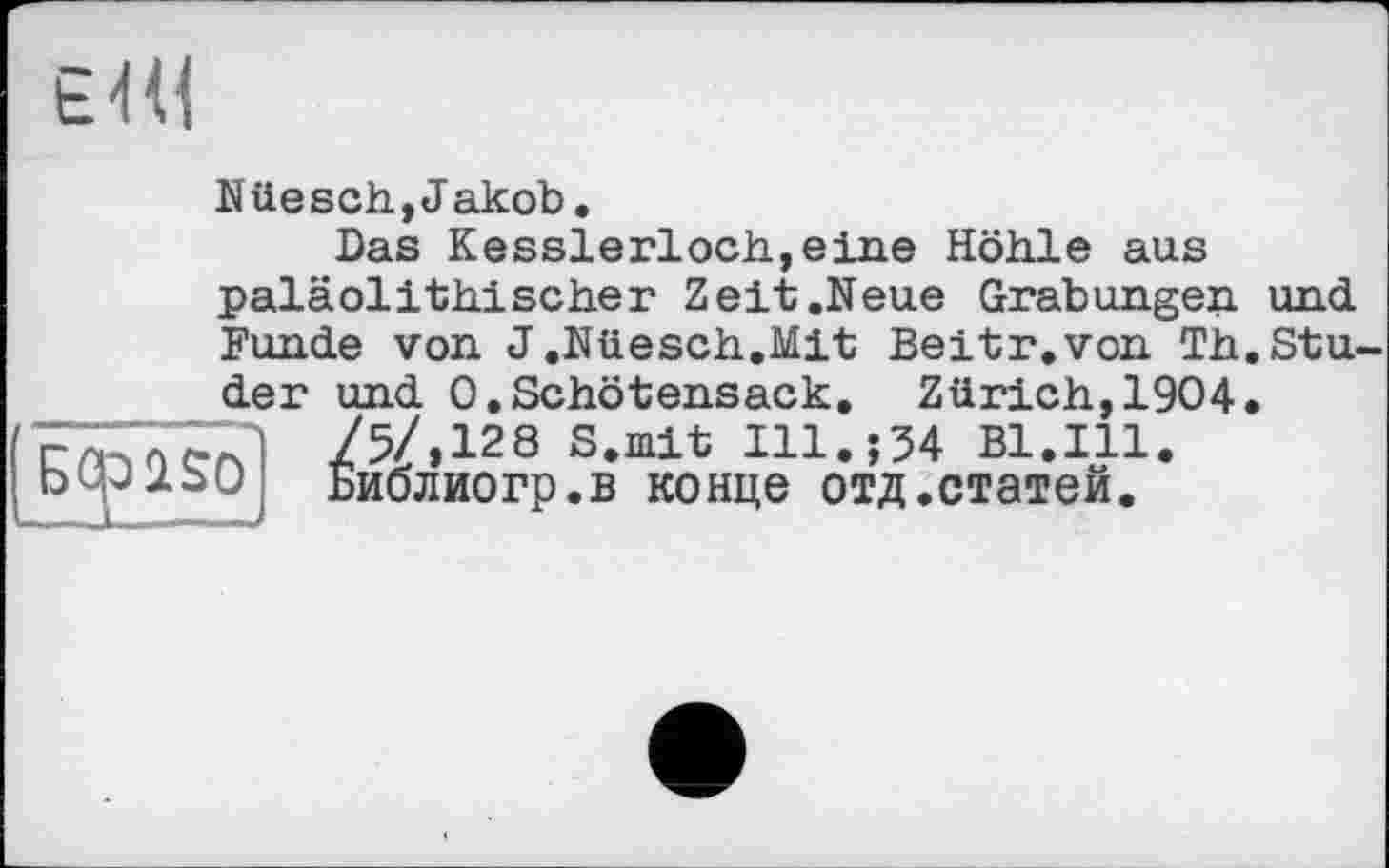 ﻿Hi
Nüesch,Jakob.
Das Kesslerloch,eine Höhle aus paläolithischer Zeit .Neue Grabungen, und Funde von J.Nüesch.Mit Beitr.von Th.Stu
ÜSO
der und 0.Schötensack. Zürich,1904 /5/,128 S.mit I11.J34 Bl.Ill. Библиогр.в конце отд.статей.